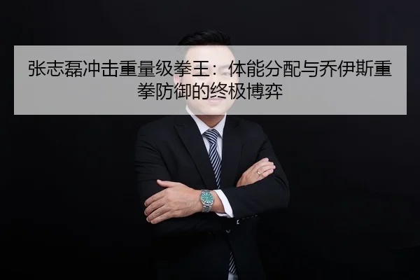 张志磊冲击重量级拳王：体能分配与乔伊斯重拳防御的终极博弈